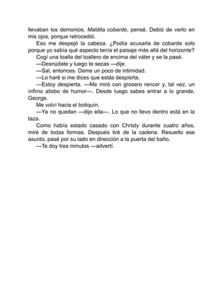 llevaban los demonios. Maldita cobarde, pensé. Debió de verlo en
mis ojos, porque retrocedió.
Eso me despejó la cabeza. ¿Podía acusarla de cobarde solo
porque yo sabía qué aspecto tenía el paisaje más allá del horizonte?
Cogí una toalla del toallero de encima del váter y se la pasé.
—Desnúdate y luego te secas —dije.
—Sal, entonces. Dame un poco de intimidad.
—Lo haré si me dices que estás despierta.
—Estoy despierta. —Me miró con grosero rencor y, tal vez, un
ínfimo atisbo de humor—. Desde luego sabes entrar a lo grande,
George.
Me volví hacia el botiquín.
—Ya no quedan —dijo ella—. Lo que no llevo dentro está en la
taza.
Como había estado casado con Christy durante cuatro años,
miré de todas formas. Después tiré de la cadena. Resuelto ese
asunto, pasé por su lado en dirección a la puerta del baño.
—Te doy tres minutos —advertí.
 