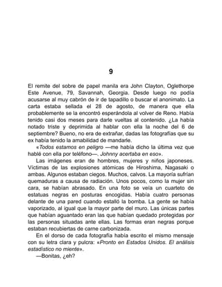 9
El remite del sobre de papel manila era John Clayton, Oglethorpe
Este Avenue, 79, Savannah, Georgia. Desde luego no podía
acusarse al muy cabrón de ir de tapadillo o buscar el anonimato. La
carta estaba sellada el 28 de agosto, de manera que ella
probablemente se la encontró esperándola al volver de Reno. Había
tenido casi dos meses para darle vueltas al contenido. ¿La había
notado triste y deprimida al hablar con ella la noche del 6 de
septiembre? Bueno, no era de extrañar, dadas las fotografías que su
ex había tenido la amabilidad de mandarle.
«Todos estamos en peligro —me había dicho la última vez que
hablé con ella por teléfono—. Johnny acertaba en eso».
Las imágenes eran de hombres, mujeres y niños japoneses.
Víctimas de las explosiones atómicas de Hiroshima, Nagasaki o
ambas. Algunos estaban ciegos. Muchos, calvos. La mayoría sufrían
quemaduras a causa de radiación. Unos pocos, como la mujer sin
cara, se habían abrasado. En una foto se veía un cuarteto de
estatuas negras en posturas encogidas. Había cuatro personas
delante de una pared cuando estalló la bomba. La gente se había
vaporizado, al igual que la mayor parte del muro. Las únicas partes
que habían aguantado eran las que habían quedado protegidas por
las personas situadas ante ellas. Las formas eran negras porque
estaban recubiertas de carne carbonizada.
En el dorso de cada fotografía había escrito el mismo mensaje
con su letra clara y pulcra: «Pronto en Estados Unidos. El análisis
estadístico no miente».
—Bonitas, ¿eh?
 