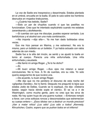 La voz de Sadie era inexpresiva y desanimada. Estaba plantada
en el umbral, envuelta en la toalla. El pelo le caía sobre los hombros
desnudos en mojados tirabuzones.
—¿Cuánto has bebido, Sadie?
—Solo un par de chupitos cuando vi que las pastillas no
funcionaban. Creo que he intentado explicártelo cuando me estabas
zarandeando y abofeteando.
—Si cuentas con que me disculpe, puedes esperar sentada. Los
barbitúricos y el alcohol son una mala combinación.
—No importa —dijo ella—. Ya me han dado bofetadas otras
veces.
Eso me hizo pensar en Marina, y me estremecí. No era lo
mismo, pero un bofetón es un bofetón. Y yo había actuado con rabia
además de con miedo.
Sadie fue a la silla del rincón, se sentó y se ajustó la toalla en
torno al cuerpo. Parecía una niña enfurruñada. Una niña
enfurruñada y asustada.
—Me llamó mi amigo Roger. ¿Te lo he dicho?
—Sí.
—Mi buen amigo Roger. —Sus ojos me retaron a sacar
conclusiones. No lo hice. A fin de cuentas, era su vida. Yo solo
quería asegurarme de que tuviera una.
—De acuerdo, tu buen amigo Roger.
—Me dijo que no me perdiera el discurso de esta noche del
«gilipollas irlandés». Así lo llamó. Después me preguntó lo lejos que
estaba Jodie de Dallas. Cuando se lo expliqué, me dijo: «Debería
bastar, según hacia dónde sople el viento». Él se va a ir de
Washington, como mucha gente, pero no creo que les sirva de
nada. No hay quien huya de una guerra nuclear. —Entonces rompió
a llorar, con unos sollozos roncos y desconsolados que estremecían
su cuerpo entero—. ¡Esos idiotas van a destruir un mundo precioso!
¡Van a matar niños! ¡Los odio! ¡Los odio a todos! ¡Kennedy,
Khrushchev, Castro, espero que se pudran todos en el infierno!
 
