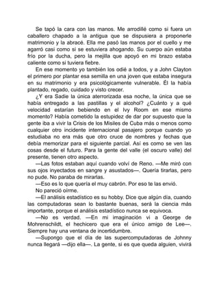 Se tapó la cara con las manos. Me arrodillé como si fuera un
caballero chapado a la antigua que se dispusiera a proponerle
matrimonio y la abracé. Ella me pasó las manos por el cuello y me
agarró casi como si se estuviera ahogando. Su cuerpo aún estaba
frío por la ducha, pero la mejilla que apoyó en mi brazo estaba
caliente como si tuviera fiebre.
En ese momento yo también los odié a todos, y a John Clayton
el primero por plantar esa semilla en una joven que estaba insegura
en su matrimonio y era psicológicamente vulnerable. Él la había
plantado, regado, cuidado y visto crecer.
¿Y era Sadie la única aterrorizada esa noche, la única que se
había entregado a las pastillas y el alcohol? ¿Cuánto y a qué
velocidad estarían bebiendo en el Ivy Room en ese mismo
momento? Había cometido la estupidez de dar por supuesto que la
gente iba a vivir la Crisis de los Misiles de Cuba más o menos como
cualquier otro incidente internacional pasajero porque cuando yo
estudiaba no era más que otro cruce de nombres y fechas que
debía memorizar para el siguiente parcial. Así es como se ven las
cosas desde el futuro. Para la gente del valle (el oscuro valle) del
presente, tienen otro aspecto.
—Las fotos estaban aquí cuando volví de Reno. —Me miró con
sus ojos inyectados en sangre y asustados—. Quería tirarlas, pero
no pude. No paraba de mirarlas.
—Eso es lo que quería el muy cabrón. Por eso te las envió.
No pareció oírme.
—El análisis estadístico es su hobby. Dice que algún día, cuando
las computadoras sean lo bastante buenas, será la ciencia más
importante, porque el análisis estadístico nunca se equivoca.
—No es verdad. —En mi imaginación vi a George de
Mohrenschildt, el hechicero que era el único amigo de Lee—.
Siempre hay una ventana de incertidumbre.
—Supongo que el día de las supercomputadoras de Johnny
nunca llegará —dijo ella—. La gente, si es que queda alguien, vivirá
 