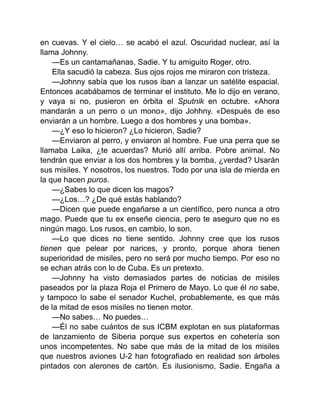 en cuevas. Y el cielo… se acabó el azul. Oscuridad nuclear, así la
llama Johnny.
—Es un cantamañanas, Sadie. Y tu amiguito Roger, otro.
Ella sacudió la cabeza. Sus ojos rojos me miraron con tristeza.
—Johnny sabía que los rusos iban a lanzar un satélite espacial.
Entonces acabábamos de terminar el instituto. Me lo dijo en verano,
y vaya si no, pusieron en órbita el Sputnik en octubre. «Ahora
mandarán a un perro o un mono», dijo Johhny. «Después de eso
enviarán a un hombre. Luego a dos hombres y una bomba».
—¿Y eso lo hicieron? ¿Lo hicieron, Sadie?
—Enviaron al perro, y enviaron al hombre. Fue una perra que se
llamaba Laika, ¿te acuerdas? Murió allí arriba. Pobre animal. No
tendrán que enviar a los dos hombres y la bomba, ¿verdad? Usarán
sus misiles. Y nosotros, los nuestros. Todo por una isla de mierda en
la que hacen puros.
—¿Sabes lo que dicen los magos?
—¿Los…? ¿De qué estás hablando?
—Dicen que puede engañarse a un científico, pero nunca a otro
mago. Puede que tu ex enseñe ciencia, pero te aseguro que no es
ningún mago. Los rusos, en cambio, lo son.
—Lo que dices no tiene sentido. Johnny cree que los rusos
tienen que pelear por narices, y pronto, porque ahora tienen
superioridad de misiles, pero no será por mucho tiempo. Por eso no
se echan atrás con lo de Cuba. Es un pretexto.
—Johnny ha visto demasiados partes de noticias de misiles
paseados por la plaza Roja el Pri