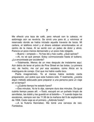 7
Me ofreció una taza de café, pero rehusé con la cabeza; mi
estómago aún se revolvía. Se sirvió una para él, y volvimos al
reservado donde se había iniciado aquella travesía de locos. Mi
cartera, el teléfono móvil y el dinero estaban amontonados en el
centro de la mesa. Al se sentó con un jadeo de dolor y alivio.
Parecía un poco menos demacrado y un poco más relajado.
—Bueno —empezó—. Ya has ido y has vuelto. ¿Qué opinas?
—Al, no sé qué pensar. Estoy conmocionado hasta el tuétano.
¿Lo encontraste por accidente?
—Totalmente. Menos de un mes después de instalarme aquí.
Aún debía de tener el polvo de Pine Street en las botas. La primera
vez, de hecho, me caí por esa escalera, como Alicia en la
madriguera de conejo. Creí que me había vuelto loco.
Podía imaginármelo. Yo al menos había recibido cierta
preparación, por pobre que esta hubiera sido. Y realmente, ¿existía
algún método adecuado para preparar a una persona para un viaje
en el tiempo?
—¿Cuánto tiempo he estado fuera?
—Dos minutos. Ya te lo dije, siempre dura dos minutos. Da igual
cuánto tiempo pases allí. —Tosió, escupió en un puñado limpio de
servilletas, las dobló y las guardó en el bolsillo—. Y cuando bajas los
escalones, siempre son las 11.58 de la mañana del 9 de septiembre
de 1958. Cada viaje es el primero. ¿Adónde fuiste?
—A la frutería Kennebec. Me tomé una cerveza de raíz.
Fantástica.
 