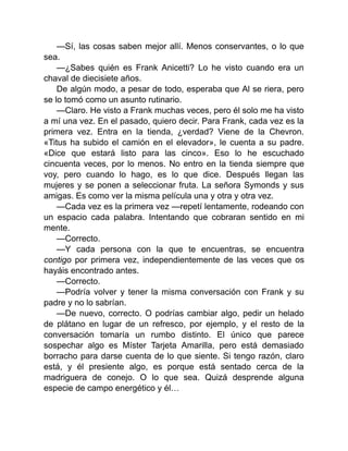 —Sí, las cosas saben mejor allí. Menos conservantes, o lo que
sea.
—¿Sabes quién es Frank Anicetti? Lo he visto cuando era un
chaval de diecisiete años.
De algún modo, a pesar de todo, esperaba que Al se riera, pero
se lo tomó como un asunto rutinario.
—Claro. He visto a Frank muchas veces, pero él solo me ha visto
a mí una vez. En el pasado, quiero decir. Para Frank, cada vez es la
primera vez. Entra en la tienda, ¿verdad? Viene de la Chevron.
«Titus ha subido el camión en el elevador», le cuenta a su padre.
«Dice que estará listo para las cinco». Eso lo he escuchado
cincuenta veces, por lo menos. No entro en la tienda siempre que
voy, pero cuando lo hago, es lo que dice. Después llegan las
mujeres y se ponen a seleccionar fruta. La señora Symonds y sus
amigas. Es como ver la misma película una y otra y otra vez.
—Cada vez es la primera vez —repetí lentamente, rodeando con
un espacio cada palabra. Intentando que cobraran sentido en mi
mente.
—Correcto.
—Y cada persona con la que te encuentras, se encuentra
contigo por primera vez, independientemente de las veces que os
hayáis encontrado antes.
—Correcto.
—Podría volver y tener la misma conversación con Frank y su
padre y no lo sabrían.
—De nuevo, correcto. O podrías cambiar algo, pedir un helado
de plátano en lugar de un refresco, por ejemplo, y el resto de la
conversación tomaría un rumbo distinto. El único que parece
sospechar algo es Míster Tarjeta Amarilla, pero está demasiado
borracho para darse cuenta de lo que siente. Si tengo razón, claro
está, y él presiente algo, es porque está sentado cerca de la
madriguera de conejo. O lo que sea. Quizá desprende alguna
especie de campo energético y él…
 