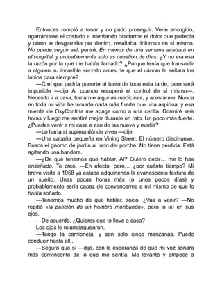 Entonces rompió a toser y no pudo proseguir. Verle encogido,
agarrándose el costado e intentando ocultarme el dolor que padecía
y cómo le desgarraba por dentro, resultaba doloroso en sí mismo.
No puede seguir así, pensé. En menos de una semana acabará en
el hospital, y probablemente solo es cuestión de días. ¿Y no era esa
la razón por la que me había llamado? ¿Porque tenía que transmitir
a alguien su increíble secreto antes de que el cáncer le sellara los
labios para siempre?
—Creí que podría ponerte al tanto de todo esta tarde, pero será
imposible —dijo Al cuando recuperó el control de sí mismo—.
Necesito ir a casa, tomarme algunas medicinas, y acostarme. Nunca
en toda mi vida he tomado nada más fuerte que una aspirina, y esa
mierda de OxyContina me apaga como a una cerilla. Dormiré seis
horas y luego me sentiré mejor durante un rato. Un poco más fuerte.
¿Puedes venir a mi casa a eso de las nueve y media?
—Lo haría si supiera dónde vives —dije.
—Una cabaña pequeña en Vining Street. El número diecinueve.
Busca el gnomo de jardín al lado del porche. No tiene pérdida. Está
agitando una bandera.
—¿De qué tenemos que hablar, Al? Quiero decir… me lo has
enseñado. Te creo. —En efecto, pero… ¿por cuánto tiempo? Mi
breve visita a 1958 ya estaba adquiriendo la evanescente textura de
un sueño. Unas pocas horas más (o unos pocos días) y
probablemente sería capaz de convencerme a mí mismo de que lo
había soñado.
—Tenemos mucho de que hablar, socio. ¿Vas a venir? —No
repitió «la petición de un hombre moribundo», pero lo leí en sus
ojos.
—De acuerdo. ¿Quieres que te lleve a casa?
Los ojos le relampaguearon.
—Tengo la camioneta, y son solo cinco manzanas. Puedo
conducir hasta allí.
—Seguro que sí —dije, con la esperanza de que mi voz sonara
más convincente de lo que me sentía. Me levanté y empecé a
 