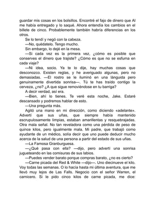 guardar mis cosas en los bolsillos. Encontré el fajo de dinero que Al
me había entregado y lo saqué. Ahora entendía los cambios en el
billete de cinco. Probablemente también habría diferencias en los
otros.
Se lo tendí y negó con la cabeza.
—No, quédatelo. Tengo mucho.
Sin embargo, lo dejé en la mesa.
—Si cada vez es la primera vez, ¿cómo es posible que
conserves el dinero que trajiste? ¿Cómo es que no se esfuma en
cada viaje?
—Ni idea, socio. Ya te lo dije, hay muchas cosas que
desconozco. Existen reglas, y he averiguado algunas, pero no
demasiadas. —El rostro se le iluminó en una lánguida pero
genuinamente divertida sonrisa—. Tú te has traído contigo la
cerveza, ¿no? ¿A que sigue removiéndose en tu barriga?
A decir verdad, así era.
—Bien, ahí lo tienes. Te veré esta noche, Jake. Estaré
descansado y podremos hablar de esto.
—Una pregunta más.
Agitó una mano en mi dirección, como diciendo «adelante».
Advertí que sus uñas, que siempre había mantenido
escrupulosamente limpias, estaban amarillentas y resquebrajadas.
Otra mala señal. No tan reveladora como una pérdida de peso de
quince kilos, pero igualmente mala. Mi padre, que trabajó como
ayudante de un médico, solía decir que uno puede deducir mucho
acerca de la salud de una persona a partir del estado de sus uñas.
—La Famosa Granburguesa.
—¿Qué pasa con ella? —dijo, pero advertí una sonrisa
jugueteando en las comisuras de sus labios.
—Puedes vender barato porque compras barato, ¿no es cierto?
—Carne picada del Red & White —dijo—. Uno diecinueve el kilo.
Voy todas las semanas. O lo hacía hasta mi última aventura, que me
llevó muy lejos de Las Falls. Negocio con el señor Warren, el
carnicero. Si le pido cinco kilos de carne picada, me dice:
 