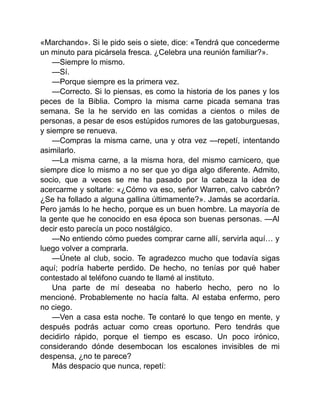 «Marchando». Si le pido seis o siete, dice: «Tendrá que concederme
un minuto para picársela fresca. ¿Celebra una reunión familiar?».
—Siempre lo mismo.
—Sí.
—Porque siempre es la primera vez.
—Correcto. Si lo piensas, es como la historia de los panes y los
peces de la Biblia. Compro la misma carne picada semana tras
semana. Se la he servido en las comidas a cientos o miles de
personas, a pesar de esos estúpidos rumores de las gatoburguesas,
y siempre se renueva.
—Compras la misma carne, una y otra vez —repetí, intentando
asimilarlo.
—La misma carne, a la misma hora, del mismo carnicero, que
siempre dice lo mismo a no ser que yo diga algo diferente. Admito,
socio, que a veces se me ha pasado por la cabeza la idea de
acercarme y soltarle: «¿Cómo va eso, señor Warren, calvo cabrón?
¿Se ha follado a alguna gallina últimamente?». Jamás se acordaría.
Pero jamás lo he hecho, porque es un buen hombre. La mayoría de
la gente que he conocido en esa época son buenas personas. —Al
decir esto parecía un poco nostálgico.
—No entiendo cómo puedes comprar carne allí, servirla aquí… y
luego volver a comprarla.
—Únete al club, socio. Te agradezco mucho que todavía sigas
aquí; podría haberte perdido. De hecho, no tenías por qué haber
contestado al teléfono cuando te llamé al instituto.
Una parte de mí deseaba no haberlo hecho, pero no lo
mencioné. Probablemente no hacía falta. Al estaba enfermo, pero
no ciego.
—Ven a casa esta noche. Te contaré lo que tengo en mente, y
después podrás actuar como creas oportuno. Pero tendrás que
decidirlo rápido, porque el tiempo es escaso. Un poco irónico,
considerando dónde desembocan los escalones invisibles de mi
despensa, ¿no te parece?
Más despacio que nunca, repetí:
 