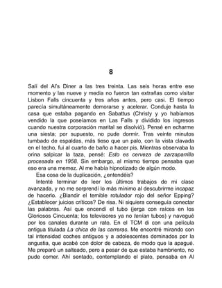 8
Salí del Al’s Diner a las tres treinta. Las seis horas entre ese
momento y las nueve y media no fueron tan extrañas como visitar
Lisbon Falls cincuenta y tres años antes, pero casi. El tiempo
parecía simultáneamente demorarse y acelerar. Conduje hasta la
casa que estaba pagando en Sabattus (Christy y yo habíamos
vendido la que poseíamos en Las Falls y dividido los ingresos
cuando nuestra corporación marital se disolvió). Pensé en echarme
una siesta; por supuesto, no pude dormir. Tras veinte minutos
tumbado de espaldas, más tieso que un palo, con la vista clavada
en el techo, fui al cuarto de baño a hacer pis. Mientras observaba la
orina salpicar la taza, pensé: Esto es cerveza de zarzaparrilla
procesada en 1958. Sin embargo, al mismo tiempo pensaba que
eso era una memez. Al me había hipnotizado de algún modo.
Esa cosa de la duplicación, ¿entendéis?
Intenté terminar de leer los últimos trabajos de mi clase
avanzada, y no me sorprendí lo más mínimo al descubrirme incapaz
de hacerlo. ¿Blandir el temible rotulador rojo del señor Epping?
¿Establecer juicios críticos? De risa. Ni siquiera conseguía conectar
las palabras. Así que encendí el tubo (jerga con raíces en los
Gloriosos Cincuenta; los televisores ya no tenían tubos) y navegué
por los canales durante un rato. En el TCM di con una película
antigua titulada La chica de las carreras. Me encontré mirando con
tal intensidad coches antiguos y a adolescentes dominados por la
angustia, que acabé con dolor de cabeza, de modo que la apagué.
Me preparé un salteado, pero a pesar de que estaba hambriento, no
pude comer. Ahí sentado, contemplando el plato, pensaba en Al
 