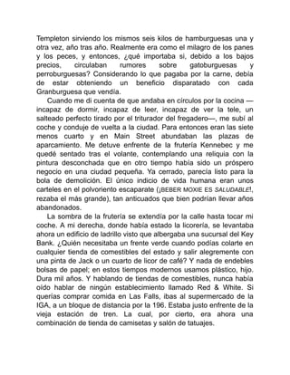Templeton sirviendo los mismos seis kilos de hamburguesas una y
otra vez, año tras año. Realmente era como el milagro de los panes
y los peces, y entonces, ¿qué importaba si, debido a los bajos
precios, circulaban rumores sobre gatoburguesas y
perroburguesas? Considerando lo que pagaba por la carne, debía
de estar obteniendo un beneficio disparatado con cada
Granburguesa que vendía.
Cuando me di cuenta de que andaba en círculos por la cocina —
incapaz de dormir, incapaz de leer, incapaz de ver la tele, un
salteado perfecto tirado por el triturador del fregadero—, me subí al
coche y conduje de vuelta a la ciudad. Para entonces eran las siete
menos cuarto y en Main Street abundaban las plazas de
aparcamiento. Me detuve enfrente de la frutería Kennebec y me
quedé sentado tras el volante, contemplando una reliquia con la
pintura desconchada que en otro tiempo había sido un próspero
negocio en una ciudad pequeña. Ya cerrado, parecía listo para la
bola de demolición. El único indicio de vida humana eran unos
carteles en el polvoriento escaparate (¡BEBER MOXIE ES SALUDABLE!,
rezaba el más grande), tan anticuados que bien podrían llevar años
abandonados.
La sombra de la frutería se extendía por la calle hasta tocar mi
coche. A mi derecha, donde había estado la licorería, se levantaba
ahora un edificio de ladrillo visto que albergaba una sucursal del Key
Bank. ¿Quién necesitaba un frente verde cuando podías colarte en
cualquier tienda de comestibles del estado y salir alegremente con
una pinta de Jack o un cuarto de licor de café? Y nada de endebles
bolsas de papel; en estos tiempos modernos usamos plástico, hijo.
Dura mil años. Y hablando de tiendas de comestibles, nunca había
oído hablar de ningún establecimiento llamado Red & White. Si
querías comprar comida en Las Falls, ibas al supermercado de la
IGA, a un bloque de distancia por la 196. Estaba justo enfrente de la
vieja estación de tren. La cual, por cierto, era ahora una
combinación de tienda de camisetas y salón de tatuajes.
 