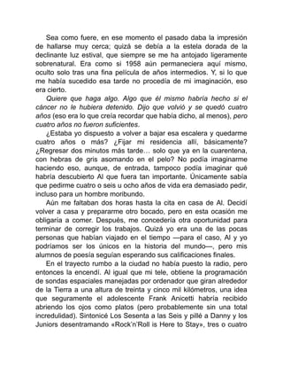 Sea como fuere, en ese momento el pasado daba la impresión
de hallarse muy cerca; quizá se debía a la estela dorada de la
declinante luz estival, que siempre se me ha antojado ligeramente
sobrenatural. Era como si 1958 aún permaneciera aquí mismo,
oculto solo tras una fina película de años intermedios. Y, si lo que
me había sucedido esa tarde no procedía de mi imaginación, eso
era cierto.
Quiere que haga algo. Algo que él mismo habría hecho si el
cáncer no le hubiera detenido. Dijo que volvió y se quedó cuatro
años (eso era lo que creía recordar que había dicho, al menos), pero
cuatro años no fueron suficientes.
¿Estaba yo dispuesto a volver a bajar esa escalera y quedarme
cuatro años o más? ¿Fijar mi residencia allí, básicamente?
¿Regresar dos minutos más tarde… solo que ya en la cuarentena,
con hebras de gris asomando en el pelo? No podía imaginarme
haciendo eso, aunque, de entrada, tampoco podía imaginar qué
habría descubierto Al que fuera tan importante. Únicamente sabía
que pedirme cuatro o seis u ocho años de vida era demasiado pedir,
incluso para un hombre moribundo.
Aún me faltaban dos horas hasta la cita en casa de Al. Decidí
volver a casa y prepararme otro bocado, pero en esta ocasión me
obligaría a comer. Después, me concedería otra oportunidad para
terminar de corregir los trabajos. Quizá yo era una de las pocas
personas que habían viajado en el tiempo —para el caso, Al y yo
podríamos ser los únicos en la historia del mundo—, pero mis
alumnos de poesía seguían esperando sus calificaciones finales.
En el trayecto rumbo a la ciudad no había puesto la radio, pero
entonces la encendí. Al igual que mi tele, obtiene la programación
de sondas espaciales manejadas por ordenador que giran alrededor
de la Tierra a una altura de treinta y cinco mil kilómetros, una idea
que seguramente el adolescente Frank Anicetti habría recibido
abriendo los ojos como platos (pero probablemente sin una total
incredulidad). Sintonicé Los Sesenta a las Seis y pillé a Danny y los
Juniors desentramando «Rock’n’Roll is Here to Stay», tres o cuatro
 