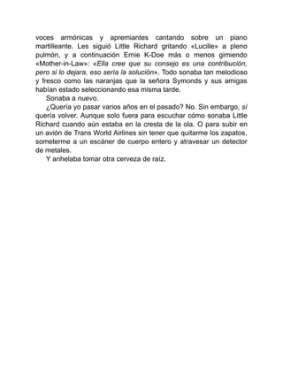 voces armónicas y apremiantes cantando sobre un piano
martilleante. Les siguió Little Richard gritando «Lucille» a pleno
pulmón, y a continuación Ernie K-Doe más o menos gimiendo
«Mother-in-Law»: «Ella cree que su consejo es una contribución,
pero si lo dejara, eso sería la solución». Todo sonaba tan melodioso
y fresco como las naranjas que la señora Symonds y sus amigas
habían estado seleccionando esa misma tarde.
Sonaba a nuevo.
¿Quería yo pasar varios años en el pasado? No. Sin embargo, sí
quería volver. Aunque solo fuera para escuchar cómo sonaba Little
Richard cuando aún estaba en la cresta de la ola. O para subir en
un avión de Trans World Airlines sin tener que quitarme los zapatos,
someterme a un escáner de cuerpo entero y atravesar un detector
de metales.
Y anhelaba tomar otra cerveza de raíz.
 