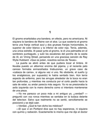 1
El gnomo enarbolaba una bandera, en efecto, pero no americana. Ni
siquiera la bandera de Maine con el alce. La que sostenía el gnomo
tenía una franja vertical azul y dos gruesas franjas horizontales, la
superior de color blanco y la inferior de color rojo. Tenía, además,
una única estrella. Al pasar junto al gnomo, le di una palmadita en el
sombrero puntiagudo, y subí los escalones del porche de la casita
de Al, en Vining Street, pensando en una graciosa canción de Ray
Wylie Hubbard: «Que os jodan, nosotros somos de Texas».
La puerta se abrió antes de que pudiera tocar el timbre. Al
llevaba puesto un albornoz encima del pijama, y el reciente pelo
canoso formaba enmarañados tirabuzones, un grave caso de
«cabeza de cama», si alguna vez vi uno. No obstante, el sueño (y
los analgésicos, por supuesto) le había sentado bien. Aún tenía
aspecto de enfermo, pero las arrugas alrededor de la boca no eran
tan profundas, y mientras me conducía por el corto pasillo hacia la
sala de estar, su andar parecía más seguro. Ya no se presionaba la
axila izquierda con la mano derecha como si intentara mantenerse
de una pieza.
—Ya me parezco un poco más a mi antiguo yo, ¿verdad? —
preguntó con voz ronca mientras se sentaba en la butaca delante
del televisor. Salvo que realmente no se sentó, sencillamente se
posicionó y se dejó caer.
—Verdad. ¿Qué te han dicho los médicos?
—El que vi en Portland dice que no hay esperanza, ni siquiera
con quimio y radiación. Exactamente lo mismo que me dijo el doctor
 