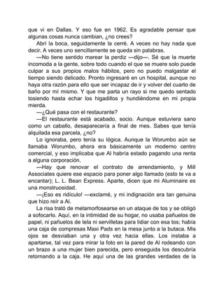 que vi en Dallas. Y eso fue en 1962. Es agradable pensar que
algunas cosas nunca cambian, ¿no crees?
Abrí la boca, seguidamente la cerré. A veces no hay nada que
decir. A veces uno sencillamente se queda sin palabras.
—No tiene sentido marear la perdiz —dijo—. Sé que la muerte
incomoda a la gente, sobre todo cuando el que se muere solo puede
culpar a sus propios malos hábitos, pero no puedo malgastar el
tiempo siendo delicado. Pronto ingresaré en un hospital, aunque no
haya otra razón para ello que ser incapaz de ir y volver del cuarto de
baño por mí mismo. Y que me parta un rayo si me quedo sentado
tosiendo hasta echar los higadillos y hundiéndome en mi propia
mierda.
—¿Qué pasa con el restaurante?
—El restaurante está acabado, socio. Aunque estuviera sano
como un caballo, desaparecería a final de mes. Sabes que tenía
alquilada esa parcela, ¿no?
Lo ignoraba, pero tenía su lógica. Aunque la Worumbo aún se
llamaba Worumbo, ahora era básicamente un moderno centro
comercial, y eso implicaba que Al habría estado pagando una renta
a alguna corporación.
—Hay que renovar el contrato de arrendamiento, y Mill
Associates quiere ese espacio para poner algo llamado (esto te va a
encantar); L. L. Bean Express. Aparte, dicen que mi Aluminaire es
una monstruosidad.
—¡Eso es ridículo! —exclamé, y mi indignación era tan genuina
que hizo reír a Al.
La risa trató de metamorfosearse en un ataque de tos y se obligó
a sofocarlo. Aquí, en la intimidad de su hogar, no usaba pañuelos de
papel, ni pañuelos de tela ni servilletas para lidiar con esa tos; había
una caja de compresas Maxi Pads en la mesa junto a la butaca. Mis
ojos se desviaban una y otra vez hacia ellas. Los instaba a
apartarse, tal vez para mirar la foto en la pared de Al rodeando con
un brazo a una mujer bien parecida, pero enseguida los descubría
retornando a la caja. He aquí una de las grandes verdades de la
 