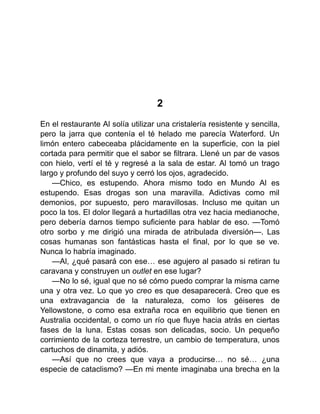 2
En el restaurante Al solía utilizar una cristalería resistente y sencilla,
pero la jarra que contenía el té helado me parecía Waterford. Un
limón entero cabeceaba plácidamente en la superficie, con la piel
cortada para permitir que el sabor se filtrara. Llené un par de vasos
con hielo, vertí el té y regresé a la sala de estar. Al tomó un trago
largo y profundo del suyo y cerró los ojos, agradecido.
—Chico, es estupendo. Ahora mismo todo en Mundo Al es
estupendo. Esas drogas son una maravilla. Adictivas como mil
demonios, por supuesto, pero maravillosas. Incluso me quitan un
poco la tos. El dolor llegará a hurtadillas otra vez hacia medianoche,
pero debería darnos tiempo suficiente para hablar de eso. —Tomó
otro sorbo y me dirigió una mirada de atribulada diversión—. Las
cosas humanas son fantásticas hasta el final, por lo que se ve.
Nunca lo habría imaginado.
—Al, ¿qué pasará con ese… ese agujero al pasado si retiran tu
caravana y construyen un outlet en ese lugar?
—No lo sé, igual que no sé cómo puedo comprar la misma carne
una y otra vez. Lo que yo creo es que desaparecerá. Creo que es
una extravagancia de la naturaleza, como los géiseres de
Yellowstone, o como esa extraña roca en equilibrio que tienen en
Australia occidental, o como un río que fluye hacia atrás en ciertas
fases de la luna. Estas cosas son delicadas, socio. Un pequeño
corrimiento de la corteza terrestre, un cambio de temperatura, unos
cartuchos de dinamita, y adiós.
—Así que no crees que vaya a producirse… no sé… ¿una
especie de cataclismo? —En mi mente imaginaba una brecha en la
 