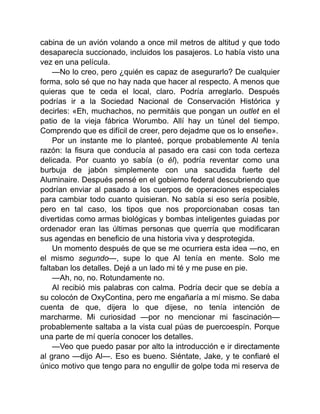 cabina de un avión volando a once mil metros de altitud y que todo
desaparecía succionado, incluidos los pasajeros. Lo había visto una
vez en una película.
—No lo creo, pero ¿quién es capaz de asegurarlo? De cualquier
forma, solo sé que no hay nada que hacer al respecto. A menos que
quieras que te ceda el local, claro. Podría arreglarlo. Después
podrías ir a la Sociedad Nacional de Conservación Histórica y
decirles: «Eh, muchachos, no permitáis que pongan un outlet en el
patio de la vieja fábrica Worumbo. Allí hay un túnel del tiempo.
Comprendo que es difícil de creer, pero dejadme que os lo enseñe».
Por un instante me lo planteé, porque probablemente Al tenía
razón: la fisura que conducía al pasado era casi con toda certeza
delicada. Por cuanto yo sabía (o él), podría reventar como una
burbuja de jabón simplemente con una sacudida fuerte del
Aluminaire. Después pensé en el gobierno federal descubriendo que
podrían enviar al pasado a los cuerpos de operaciones especiales
para cambiar todo cuanto quisieran. No sabía si eso sería posible,
pero en tal caso, los tipos que nos proporcionaban cosas tan
divertidas como armas biológicas y bombas inteligentes guiadas por
ordenador eran las últimas personas que querría que modificaran
sus agendas en beneficio de una historia viva y desprotegida.
Un momento después de que se me ocurriera esta idea —no, en
el mismo segundo—, supe lo que Al tenía en mente. Solo me
faltaban los detalles. Dejé a un lado mi té y me puse en pie.
—Ah, no, no. Rotundamente no.
Al recibió mis palabras con calma. Podría decir que se debía a
su colocón de OxyContina, pero me engañaría a mí mismo. Se daba
cuenta de que, dijera lo que dijese, no tenía intención de
marcharme. Mi curiosidad —por no mencionar mi fascinación—
probablemente saltaba a la vista cual púas de puercoespín. Porque
una parte de mí quería conocer los detalles.
—Veo que puedo pasar por alto la introducción e ir directamente
al grano —dijo Al—. Eso es bueno. Siéntate, Jake, y te confiaré el
único motivo que tengo para no engullir de golpe toda mi reserva de
 