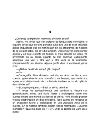 3
—¿Conoces la expresión momento divisorio, socio?
Asentí. No tenías que ser profesor de lengua para conocerla; ni
siquiera tenías que ser una persona culta. Era uno de esos irritantes
atajos lingüísticos que se manifiestan en los programas de noticias
de la tele por cable, día sí y día también. Otros incluyen conectar los
puntos y en este instante de tiempo. El más irritante de todos (he
arremetido en su contra delante de mis alumnos visiblemente
aburridos una vez y otra vez y otra vez) es la expresión,
completamente sin sentido, alguna gente dice, o numerosa gente
cree.
—¿Sabes de dónde viene? ¿Su origen?
—No.
—Cartografía. Una divisoria delimita un área de tierra, una
cuenca, generalmente una montaña o un bosque, que vierte sus
aguas a un determinado río. La historia también es un río. ¿No la
describirías así?
—Sí, supongo que sí. —Bebí un sorbo de mi té.
—A veces los acontecimientos que cambian la historia son
generalizados, como una lluvia fuerte y prolongada sobre una
cuenca entera que inunda las riberas de un río. Pero los ríos pueden
incluso desbordarse en días soleados. Todo cuanto se necesita es
un chaparrón fuerte y prolongado en una pequeña zona de la
cuenca. En la historia también existen riadas relámpago. ¿Quieres
ejemplos? ¿Qué me dices del 11-S? ¿O de la derrota de Gore en el
2000?
 