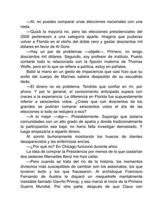 —Al, no puedes comparar unas elecciones nacionales con una
riada.
—Quizá la mayoría no, pero las elecciones presidenciales del
2000 pertenecen a una categoría aparte. Imagina que pudieras
volver a Florida en el otoño del doble cero y gastar doscientos mil
dólares en favor de Al Gore.
—Hay un par de problemas —objeté—. Primero, no tengo
doscientos mil dólares. Segundo, soy profesor de instituto. Puedo
contarte todo lo relacionado con la fijación materna de Thomas
Wolfe, pero en lo que se refiere a política, estoy en pañales.
Batió la mano en un gesto de impaciencia que casi hizo que su
anillo del cuerpo de Marines saliera despedido de su escuálido
dedo.
—El dinero no es problema. Tendrás que confiar en mí, por
ahora. Y por lo general, el conocimiento anticipado supera con
creces a la experiencia. La diferencia en Florida fue supuestamente
inferior a seiscientos votos. ¿Crees que con doscientos de los
grandes se podrían comprar seiscientos votos el día de las
elecciones si todo se redujera a eso?
—A lo mejor —dije—. Probablemente. Supongo que aislaría
comunidades con un alto grado de apatía y donde tradicionalmente
la participación sea baja; no haría falta investigar demasiado. Y
luego empezaría a repartir dinero.
Al sonrió burlonamente mostrando los huecos de dientes
desaparecidos y las enfermizas encías.
—¿Por qué no? En Chicago funcionó durante años.
La idea de comprar la Presidencia por menos de lo que costarían
dos sedanes Mercedes Benz me hizo callar.
—Pero cuando se trata del río de la historia, los momentos
divisorios más susceptibles de cambiar son los asesinatos, los que
tuvieron éxito y los que fracasaron. Al archiduque Francisco
Fernando de Austria le disparó un mequetrefe mentalmente
inestable llamado Gavrilo Princip, y eso marcó el inicio de la Primera
Guerra Mundial. Por otra parte, después de que Claus von
 