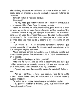 Stauffenberg fracasara en su intento de matar a Hitler en 1944 (al
poste, pero sin premio), la guerra continuó y murieron millones de
personas.
También yo había visto esa película.
Al prosiguió:
—No hay nada que podamos hacer en el caso del archiduque o
en el caso de Hitler. Están fuera de nuestro alcance.
Pensé en acusarle por esas presunciones, pero mantuve la boca
cerrada. Me sentía como un hombre leyendo un libro macabro. Una
novela de Thomas Hardy, por ejemplo. Sabes cómo va a terminar,
pero eso, en lugar de estropear las cosas, de algún modo aumenta
tu fascinación. Es como mirar a un niño que hace correr su tren
eléctrico cada vez más rápido y esperar a que descarrile en una
curva.
—En cuanto al 11-S, si quisieras remediarlo, tendrías que
esperar cuarenta y tres años. Te pondrías casi con ochenta, si es
que consigues llegar a esa edad.
Ahora cobraba sentido la bandera con la solitaria estrella que
enarbolaba el gnomo. Era un recuerdo de la última incursión de Al
en el pasado.
—Tú no lograrías llegar a 1963, ¿verdad?
Ante esto no replicó, solo se limitó a observarme. Los ojos, que
habían presentado un aspecto velado y distraído esa misma tarde
en el restaurante, ahora brillaban. Casi rejuvenecidos.
—Porque eso es de lo que estás hablando, ¿verdad? Dallas en
1963.
—Así es —confirmó—. Tuve que desistir. Pero tú no estás
enfermo, socio. Estás sano y en la flor de la vida. Puedes volver, y
puedes impedirlo.
Se inclinó hacia delante. Sus ojos no solo brillaban; ardían.
—Tú puedes cambiar la historia, Jake. ¿Lo entiendes? John
Kennedy puede salvarse.
 