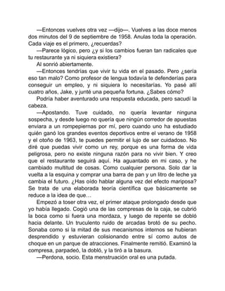—Entonces vuelves otra vez —dijo—. Vuelves a las doce menos
dos minutos del 9 de septiembre de 1958. Anulas toda la operación.
Cada viaje es el primero, ¿recuerdas?
—Parece lógico, pero ¿y si los cambios fueran tan radicales que
tu restaurante ya ni siquiera existiera?
Al sonrió abiertamente.
—Entonces tendrías que vivir tu vida en el pasado. Pero ¿sería
eso tan malo? Como profesor de lengua todavía te defenderías para
conseguir un empleo, y ni siquiera lo necesitarías. Yo pasé allí
cuatro años, Jake, y junté una pequeña fortuna. ¿Sabes cómo?
Podría haber aventurado una respuesta educada, pero sacudí la
cabeza.
—Apostando. Tuve cuidado, no quería levantar ninguna
sospecha, y desde luego no quería que ningún corredor de apuestas
enviara a un rompepiernas por mí, pero cuando uno ha estudiado
quién ganó los grandes eventos deportivos entre el verano de 1958
y el otoño de 1963, te puedes permitir el lujo de ser cuidadoso. No
diré que puedas vivir como un rey, porque es una forma de vida
peligrosa, pero no existe ninguna razón para no vivir bien. Y creo
que el restaurante seguirá aquí. Ha aguantado en mi caso, y he
cambiado multitud de cosas. Como cualquier persona. Solo dar la
vuelta a la esquina y comprar una barra de pan y un litro de leche ya
cambia el futuro. ¿Has oído hablar alguna vez del efecto mariposa?
Se trata de una elaborada teoría científica que básicamente se
reduce a la idea de que…
Empezó a toser otra vez, el primer ataque prolongado desde que
yo había llegado. Cogió una de las compresas de la caja, se cubrió
la boca como si fuera una mordaza, y luego de repente se dobló
hacia delante. Un truculento ruido de arcadas brotó de su pecho.
Sonaba como si la mitad de sus mecanismos internos se hubieran
desprendido y estuvieran colisionando entre sí como autos de
choque en un parque de atracciones. Finalmente remitió. Examinó la
compresa, parpadeó, la dobló, y la tiró a la basura.
—Perdona, socio. Esta menstruación oral es una putada.
 