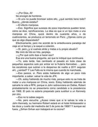 —¡Por Dios, Al!
Se encogió de hombros.
—Si uno no puede bromear sobre ello, ¿qué sentido tiene todo?
Bueno, ¿dónde estaba?
—El efecto mariposa.
—Eso. Significa que sucesos de poca importancia pueden tener,
cómo se dice, ramificaciones. La idea es que si un tipo mata a una
mariposa en China, quizá dentro de cuarenta años, o de
cuatrocientos, se produzca un terremoto en Perú. ¿Opinas como yo
que es algo disparatado?
Efectivamente, pero me acordé de la antediluviana paradoja del
viaje en el tiempo y la saqué a colación.
—Sí, pero ¿y si vuelves atrás y matas a tu propio abuelo?
Me miró de hito en hito, perplejo.
—¿Por qué coño ibas a hacer eso?
Ésa era una buena pregunta, así que le indiqué que continuara.
—Tú, esta tarde, has cambiado el pasado en toda clase de
pequeños aspectos solo por entrar en la frutería Kennebec…, pero
los escalones que subían a la despensa de vuelta a 2011 seguían
ahí, ¿verdad? Y Las Falls es la misma que cuando te marchaste.
—Eso parece, sí. Pero estás hablando de algo un poco más
importante; a saber: salvar la vida de JFK.
—Oh, estoy hablando de mucho más, porque esto no se trata de
matar a una mariposa en China, socio. Estoy hablando además de
salvarle la vida a RFK, porque si John sobreviviera en Dallas, Robert
probablemente no se presentaría como candidato a la presidencia
en 1968. El país no estaría preparado para sustituir a un Kennedy
por otro.
—Eso no lo sabes seguro.
—No, pero escucha. ¿Acaso crees que si le salvas la vida a
John Kennedy, su hermano Robert estará en el hotel Ambassador a
las doce y cuarto del mediodía del 5 de junio de 1968? Y aunque así
fuera, ¿Sirhan Sirhan aún trabajará en la cocina?
 