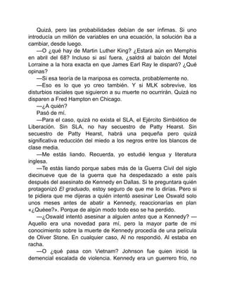 Quizá, pero las probabilidades debían de ser ínfimas. Si uno
introducía un millón de variables en una ecuación, la solución iba a
cambiar, desde luego.
—O ¿qué hay de Martin Luther King? ¿Estará aún en Memphis
en abril del 68? Incluso si así fuera, ¿saldrá al balcón del Motel
Lorraine a la hora exacta en que James Earl Ray le disparó? ¿Qué
opinas?
—Si esa teoría de la mariposa es correcta, probablemente no.
—Eso es lo que yo creo también. Y si MLK sobrevive, los
disturbios raciales que siguieron a su muerte no ocurrirán. Quizá no
disparen a Fred Hampton en Chicago.
—¿A quién?
Pasó de mí.
—Para el caso, quizá no exista el SLA, el Ejército Simbiótico de
Liberación. Sin SLA, no hay secuestro de Patty Hearst. Sin
secuestro de Patty Hearst, habrá una pequeña pero quizá
significativa reducción del miedo a los negros entre los blancos de
clase media.
—Me estás liando. Recuerda, yo estudié lengua y literatura
inglesa.
—Te estás liando porque sabes más de la Guerra Civil del siglo
diecinueve que de la guerra que ha despedazado a este país
después del asesinato de Kennedy en Dallas. Si te preguntara quién
protagonizó El graduado, estoy seguro de que me lo dirías. Pero si
te pidiera que me dijeras a quién intentó asesinar Lee Oswald solo
unos meses antes de abatir a Kennedy, reaccionarías en plan
«¿Quéee?». Porque de algún modo todo eso se ha perdido.
—¿Oswald intentó asesinar a alguien antes que a Kennedy? —
Aquello era una novedad para mí, pero la mayor parte de mi
conocimiento sobre la muerte de Kennedy procedía de una película
de Oliver Stone. En cualquier caso, Al no respondió. Al estaba en
racha.
—O ¿qué pasa con Vietnam? Johnson fue quien inició la
demencial escalada de violencia. Kennedy era un guerrero frío, no
 