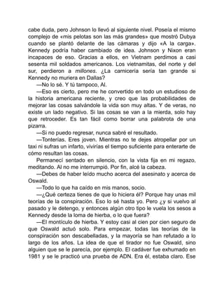 cabe duda, pero Johnson lo llevó al siguiente nivel. Poseía el mismo
complejo de «mis pelotas son las más grandes» que mostró Dubya
cuando se plantó delante de las cámaras y dijo «A la carga».
Kennedy podría haber cambiado de idea. Johnson y Nixon eran
incapaces de eso. Gracias a ellos, en Vietnam perdimos a casi
sesenta mil soldados americanos. Los vietnamitas, del norte y del
sur, perdieron a millones. ¿La carnicería sería tan grande si
Kennedy no muriera en Dallas?
—No lo sé. Y tú tampoco, Al.
—Eso es cierto, pero me he convertido en todo un estudioso de
la historia americana reciente, y creo que las probabilidades de
mejorar las cosas salvándole la vida son muy altas. Y de veras, no
existe un lado negativo. Si las cosas se van a la mierda, solo hay
que retroceder. Es tan fácil como borrar una palabrota de una
pizarra.
—Si no puedo regresar, nunca sabré el resultado.
—Tonterías. Eres joven. Mientras no te dejes atropellar por un
taxi ni sufras un infarto, vivirías el tiempo suficiente para enterarte de
cómo resultan las cosas.
Permanecí sentado en silencio, con la vista fija en mi regazo,
meditando. Al no me interrumpió. Por fin, alcé la cabeza.
—Debes de haber leído mucho acerca del asesinato y acerca de
Oswald.
—Todo lo que ha caído en mis manos, socio.
—¿Qué certeza tienes de que lo hiciera él? Porque hay unas mil
teorías de la conspiración. Eso lo sé hasta yo. Pero ¿y si vuelvo al
pasado y le detengo, y entonces algún otro tipo le vuela los sesos a
Kennedy desde la loma de hierba, o lo que fuera?
—El montículo de hierba. Y estoy casi al cien por cien seguro de
que Oswald actuó solo. Para empezar, todas las teorías de la
conspiración son descabelladas, y la mayoría se han refutado a lo
largo de los años. La idea de que el tirador no fue Oswald, sino
alguien que se le parecía, por ejemplo. El cadáver fue exhumado en
1981 y se le practicó una prueba de ADN. Era él, estaba claro. Ese
 