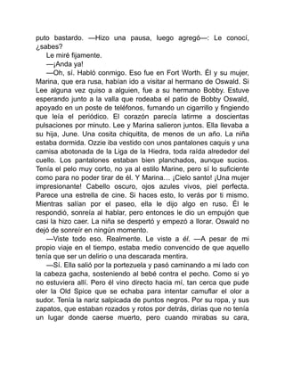 puto bastardo. —Hizo una pausa, luego agregó—: Le conocí,
¿sabes?
Le miré fijamente.
—¡Anda ya!
—Oh, sí. Habló conmigo. Eso fue en Fort Worth. Él y su mujer,
Marina, que era rusa, habían ido a visitar al hermano de Oswald. Si
Lee alguna vez quiso a alguien, fue a su hermano Bobby. Estuve
esperando junto a la valla que rodeaba el patio de Bobby Oswald,
apoyado en un poste de teléfonos, fumando un cigarrillo y fingiendo
que leía el periódico. El corazón parecía latirme a doscientas
pulsaciones por minuto. Lee y Marina salieron juntos. Ella llevaba a
su hija, June. Una cosita chiquitita, de menos de un año. La niña
estaba dormida. Ozzie iba vestido con unos pantalones caquis y una
camisa abotonada de la Liga de la Hiedra, toda raída alrededor del
cuello. Los pantalones estaban bien planchados, aunque sucios.
Tenía el pelo muy corto, no ya al estilo Marine, pero sí lo suficiente
como para no poder tirar de él. Y Marina… ¡Cielo santo! ¡Una mujer
impresionante! Cabello oscuro, ojos azules vivos, piel perfecta.
Parece una estrella de cine. Si haces esto, lo verás por ti mismo.
Mientras salían por el paseo, ella le dijo algo en ruso. Él le
respondió, sonreía al hablar, pero entonces le dio un empujón que
casi la hizo caer. La niña se despertó y empezó a llorar. Oswald no
dejó de sonreír en ningún momento.
—Viste todo eso. Realmente. Le viste a él. —A pesar de mi
propio viaje en el tiempo, estaba medio convencido de que aquello
tenía que ser un delirio o una descarada mentira.
—Sí. Ella salió por la portezuela y pasó caminando a mi lado con
la cabeza gacha, sosteniendo al bebé contra el pecho. Como si yo
no estuviera allí. Pero él vino directo hacia mí, tan cerca que pude
oler la Old Spice que se echaba para intentar camuflar el olor a
sudor. Tenía la nariz salpicada de puntos negros. Por su ropa, y sus
zapatos, que estaban rozados y rotos por detrás, dirías que no tenía
un lugar donde caerse muerto, pero cuando mirabas su cara,
 
