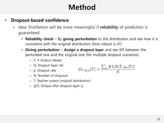 Method
• Dropout-based confidence
 Idea: Distillation will be more meaningful if reliability of prediction is
guaranteed
• Reliability check – By giving perturbation to the distribution and see how it is
consistent with the original distribution (how robust is it?)
• Giving perturbation – Assign a dropout layer and see KD between the
perturbed one and the original one (for multiple dropout scenarios)
– C: # Output classes
– Q: Dropout layer set
– p: Dropout rate
– N: Number of dropouts
– T: Teacher output (original distribution)
– q(T): Output after dropout layer q
20
 