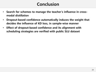 Conclusion
• Search for schemes to manage the teacher’s influence in cross-
modal distillation
• Dropout-based confidence automatically induces the weight that
decides the influence of KD loss, in sample-wise manner
• Effect of dropout-based confidence and its alignment with
scheduling strategies are verified with public SLU dataset
24
 