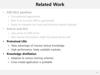 Related Work
• ASR-NLU pipelines
 Conventional approaches
 Best if an accurate ASR is guaranteed
 Easier to interpret the issue and enhance partial modules
• End-to-end SLU
 Less prone to ASR errors
 Non-textual information might be preserved as well
• Pretrained LMs
 Takes advantage of massive textual knowledge
 High performance, freely available modules
• Knowledge distillation
 Adaptive to various training schemes
 Cross-modal application is probable
7
 