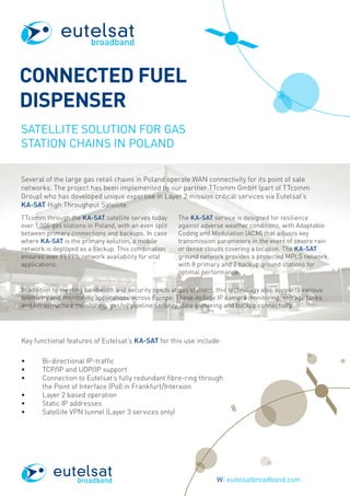 CONNECTED FUEL
DISPENSER
SATELLITE SOLUTION FOR GAS
STATION CHAINS IN POLAND
Several of the large gas retail chains in Poland operate WAN connectivity for its point of sale
networks. The project has been implemented by our partner TTcomm GmbH (part of TTcomm
Group) who has developed unique expertise in Layer 2 mission critical services via Eutelsat’s
KA-SAT High Throughput Satellite.
TTcomm through the KA-SAT satellite serves today
over 1,000 gas stations in Poland, with an even split
between primary connections and backups. In case
where KA-SAT is the primary solution, a mobile
network is deployed as a backup. This combination
ensures over 99.99% network availability for vital
applications.
The KA-SAT service is designed for resilience
against adverse weather conditions, with Adaptable
Coding and Modulation (ACM) that adjusts key
transmission parameters in the event of severe rain
or dense clouds covering a location. The KA-SAT
ground network provides a protected MPLS network
with 8 primary and 2 backup ground stations for
optimal performance.
In addition to meeting bandwidth and security needs at gas stations, this technology also supports various
telemetry and monitoring applications across Europe. These include IP camera monitoring, storage tanks
and infrastructure monitoring, gas/oil pipeline security, data gathering and backup connectivity.
W: eutelsatbroadband.com	
broadband
broadband
Key functional features of Eutelsat’s KA-SAT for this use include:
•	 Bi-directional IP-traffic
•	 TCP/IP and UDP/IP support
•	Connection to Eutelsat’s fully redundant fibre-ring through
the Point of Interface (PoI) in Frankfurt/Interxion
•	 Layer 2 based operation
•	 Static IP addresses
•	 Satellite VPN tunnel (Layer 3 services only)
 