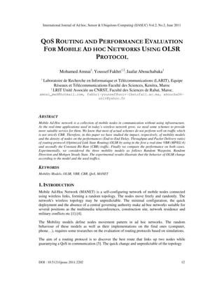 International Journal of Ad hoc, Sensor & Ubiquitous Computing (IJASUC) Vol.2, No.2, June 2011
DOI : 10.5121/ijasuc.2011.2202 12
QOS ROUTING AND PERFORMANCE EVALUATION
FOR MOBILE AD HOC NETWORKS USING OLSR
PROTOCOL
Mohamed Amnai1
; Youssef Fakhri1,2
; Jaafar Abouchabaka1
1
Laboratoire de Recherche en Informatique et Télécommunications (LARIT), Equipe
Réseaux et Télécommunications Faculté des Sciences, Kenitra, Maroc
2
LRIT Unité Associée au CNRST, Faculté des Sciences de Rabat, Maroc,
amnai_med@hotmail.com, fakhri-youssef@univ-ibntofail.ac.ma, aboucha06-
univ@yahoo.fr
ABSTRACT
Mobile Ad-Hoc network is a collection of mobile nodes in communication without using infrastructure.
As the real-time applications used in today’s wireless network grow, we need some schemes to provide
more suitable service for them. We know that most of actual schemes do not perform well on traffic which
is not strictly CBR. Therefore, in this paper we have studied the impact, respectively, of mobility models
and the density of nodes on the performances (End-to-End Delay, Throughput and Packet Delivery ratio)
of routing protocol (Optimized Link State Routing) OLSR by using in the first a real-time VBR (MPEG-4)
and secondly the Constant Bit Rate (CBR) traffic. Finally we compare the performance on both cases.
Experimentally, we considered the three mobility models as follows Random Waypoint, Random
Direction and Mobgen Steady State. The experimental results illustrate that the behavior of OLSR change
according to the model and the used traffics.
KEYWORDS
Mobility Models, OLSR, VBR, CBR, QoS, MANET
1. INTRODUCTION
Mobile Ad-Hoc Network (MANET) is a self-configuring network of mobile nodes connected
using wireless links, forming a random topology. The nodes move freely and randomly. The
network's wireless topology may be unpredictable. The minimal configuration, the quick
deployment and the absence of a central governing authority make ad hoc networks suitable for
several positions as the multimedia teleconferences, construction site, network residence and
military conflicts etc [1]-[4].
The Mobility models define nodes movement pattern in ad hoc networks. The random
behaviour of these models as well as their implementations on the final ones (computer,
phone…), requires some researches on the evaluation of routing protocols based on simulations.
The aim of a routing protocol is to discover the best route that links up two nodes while
guarantying a QoS in communication [5]. The quick change and unpredictable of the topology
 