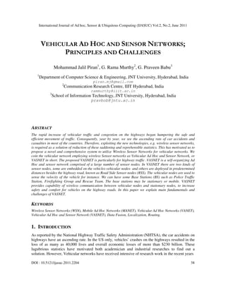 International Journal of Ad hoc, Sensor & Ubiquitous Computing (IJASUC) Vol.2, No.2, June 2011
DOI : 10.5121/ijasuc.2011.2204 38
VEHICULAR AD HOC AND SENSOR NETWORKS;
PRINCIPLES AND CHALLENGES
Mohammad Jalil Piran1
, G. Rama Murthy2
, G. Praveen Babu3
1
Department of Computer Science & Engineering, JNT University, Hyderabad, India
piran.mj@gmail.com
2
Communication Research Centre, IIIT Hyderabad, India
rammurthy@iiit.ac.in
3
School of Information Technology, JNT University, Hyderabad, India
pravbob@jntu.ac.in
ABSTRACT
The rapid increase of vehicular traffic and congestion on the highways began hampering the safe and
efficient movement of traffic. Consequently, year by year, we see the ascending rate of car accidents and
casualties in most of the countries. Therefore, exploiting the new technologies, e.g. wireless sensor networks,
is required as a solution of reduction of these saddening and reprehensible statistics. This has motivated us to
propose a novel and comprehensive system to utilize Wireless Sensor Networks for vehicular networks. We
coin the vehicular network employing wireless Sensor networks as Vehicular Ad Hoc and Sensor Network, or
VASNET in short. The proposed VASNET is particularly for highway traffic .VASNET is a self-organizing Ad
Hoc and sensor network comprised of a large number of sensor nodes. In VASNET there are two kinds of
sensor nodes, some are embedded on the vehicles-vehicular nodes- and others are deployed in predetermined
distances besides the highway road, known as Road Side Sensor nodes (RSS). The vehicular nodes are used to
sense the velocity of the vehicle for instance. We can have some Base Stations (BS) such as Police Traffic
Station, Firefighting Group and Rescue Team. The base stations may be stationary or mobile. VASNET
provides capability of wireless communication between vehicular nodes and stationary nodes, to increase
safety and comfort for vehicles on the highway roads. In this paper we explain main fundamentals and
challenges of VASNET.
KEYWORDS
Wireless Sensor Networks (WSN), Mobile Ad Hoc Networks (MANET), Vehicular Ad Hoc Networks (VANET),
Vehicular Ad Hoc and Sensor Network (VASNET), Data Fusion, Localization, Routing.
1. INTRODUCTION
As reported by the National Highway Traffic Safety Administration (NHTSA), the car accidents on
highways have an ascending rate. In the US only, vehicles’ crashes on the highways resulted in the
loss of as many as 40,000 lives and overall economic losses of more than $230 billion. These
lugubrious statistics have motivated both academician and industrial researches to find out a
solution. However, Vehicular networks have received intensive of research work in the recent years
 