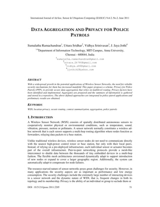International Journal of Ad hoc, Sensor & Ubiquitous Computing (IJASUC) Vol.2, No.2, June 2011
DOI : 10.5121/ijasuc.2011.2205 51
DATA AGGREGATION AND PRIVACY FOR POLICE
PATROLS
Sumalatha Ramachandran1
, Uttara Sridhar2
, Vidhya Srinivasan3
, J. Jaya Jothi4
1-4
Department of Information Technology, MIT Campus, Anna University,
Chennai - 600044, India
1
sumalatha.ramachandran@gmail.com
2
uttara.26790@gmail.com
3
vidhya.s89@gmail.com
4
jjothi42@yahoo.com
ABSTRACT
With a widespread growth in the potential applications of Wireless Sensor Networks, the need for reliable
security mechanisms for them has increased manifold. This paper proposes a scheme, Privacy for Police
Patrols (PPP), to provide secure data aggregation that relies on multilevel routing. Privacy factors have
been identified and implemented. Aggregates are prepared and the summary of information is gathered
and stored in a repository. The above defined approaches are integrated in police patrol applications and
preliminary results are obtained.
KEYWORDS
WSN, location privacy, secure routing, context summarization, aggregation, police patrols
1. INTRODUCTION
A Wireless Sensor Network (WSN) consists of spatially distributed autonomous sensors to
cooperatively monitor physical or environmental conditions, such as temperature, sound,
vibration, pressure, motion or pollutants. A sensor network normally constitutes a wireless ad-
hoc network that is each sensor supports a multi-hop routing algorithm where nodes function as
forwarders, relaying data packets to a base station.
Unlike traditional wireless devices, wireless sensor nodes do not need to communicate directly
with the nearest high-power control tower or base station, but only with their local peers.
Instead, of relying on a pre-deployed infrastructure, each individual sensor or actuator becomes
part of the overall infrastructure. Peer-to-peer networking protocols provide a mesh-like
interconnect to shuttle data between the thousands of tiny embedded devices in a multi-hop
fashion. The flexible mesh architectures envisioned dynamically adapt to support introduction
of new nodes or expand to cover a larger geographic region. Additionally, the system can
automatically adapt to compensate for node failures.
The resource-starved nature of sensor networks poses great challenges for security. However, in
many applications the security aspects are as important as performance and low energy
consumption. The security challenges include the extremely large number of interacting devices
in a sensor network and the dynamic nature of WSN, that is, frequent changes in both its
topology and its membership. Privacy is the ability of an individual or group to seclude them or
 