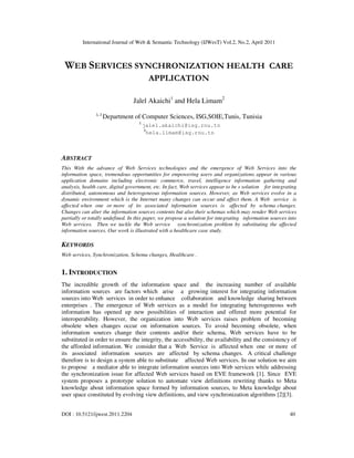 International Journal of Web & Semantic Technology (IJWesT) Vol.2, No.2, April 2011
DOI : 10.5121/ijwest.2011.2204 40
WEB SERVICES SYNCHRONIZATION HEALTH CARE
APPLICATION
Jalel Akaichi1
and Hela Limam2
1, 2
Department of Computer Sciences, ISG,SOIE,Tunis, Tunisia
1
jalel.akaichi@isg.rnu.tn
2
hela.limam@isg.rnu.tn
ABSTRACT
This With the advance of Web Services technologies and the emergence of Web Services into the
information space, tremendous opportunities for empowering users and organizations appear in various
application domains including electronic commerce, travel, intelligence information gathering and
analysis, health care, digital government, etc. In fact, Web services appear to be s solution for integrating
distributed, autonomous and heterogeneous information sources. However, as Web services evolve in a
dynamic environment which is the Internet many changes can occur and affect them. A Web service is
affected when one or more of its associated information sources is affected by schema changes.
Changes can alter the information sources contents but also their schemas which may render Web services
partially or totally undefined. In this paper, we propose a solution for integrating information sources into
Web services. Then we tackle the Web service synchronization problem by substituting the affected
information sources. Our work is illustrated with a healthcare case study.
KEYWORDS
Web services, Synchronization, Schema changes, Healthcare .
1. INTRODUCTION
The incredible growth of the information space and the increasing number of available
information sources are factors which arise a growing interest for integrating information
sources into Web services in order to enhance collaboration and knowledge sharing between
enterprises . The emergence of Web services as a model for integrating heterogeneous web
information has opened up new possibilities of interaction and offered more potential for
interoperability. However, the organization into Web services raises problem of becoming
obsolete when changes occur on information sources. To avoid becoming obsolete, when
information sources change their contents and/or their schema, Web services have to be
substituted in order to ensure the integrity, the accessibility, the availability and the consistency of
the afforded information. We consider that a Web Service is affected when one or more of
its associated information sources are affected by schema changes. A critical challenge
therefore is to design a system able to substitute affected Web services. In our solution we aim
to propose a mediator able to integrate information sources into Web services while addressing
the synchronization issue for affected Web services based on EVE framework [1]. Since EVE
system proposes a prototype solution to automate view definitions rewriting thanks to Meta
knowledge about information space formed by information sources, to Meta knowledge about
user space constituted by evolving view definitions, and view synchronization algorithms [2][3].
 