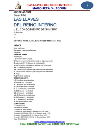 LAS LLAVES DEL REINO INTERNO                1
                       MAGO JEFA Dr. ADOUM
JORGE ADOUM
[Mago Jefa]

LAS LLAVES
DEL REINO INTERNO
o EL CONOCIMIENTO DE SI MISMO
5º Edición
**
*
EDITORIAL KIER S. A. / Av. Santa Fe 1260 1059 Buenos Aires


INDICE
Nota preliminar
Mensaje a los amados lectores
Plegarias
PRIMERA PARTE
Preámbulo
I. El misterio de la unidad
II. El primer camino hacia la unidad es el pensamiento
III. La mente IV. El Génesis V. La Iniciación
VI. La Iniciación egipcia y su relación con el hombre
VII. La Iniciación hebraica
VIII. La Iniciación cristiana y su relación con el hombre
IX. La Iniciación masónica y su relación con el hombre
X. Yoga
XI. El método cristiano
SEGUNDA PARTE
I. El círculo o generalidades
II. Realización. La Unidad
III. La Unidad por la Dualidad
IV. La Unidad en la Trinidad
V. El Cuaternario y la Unidad
VI. El Quinario y la Unidad
VII. El Senario y la Unidad
VIII. El Septenario y la Unidad
IX. El Octonario y la Unidad
X. El Novenario y la Unidad
XI. El Denario es la Unión
CONCLUSIÓN
4 / JORGE ADOUM
Ediciones en español:
1ª edición Dr. Jorge Adoum
2ª edición Dr. Jorge Adoum - Santiago de Chile, 1946
3ª edición EDITORIAL KIER, S. A. - Buenos Aires, 1972
4ª edición - Editorial Kier S. A. - Buenos Aires, 1977
5ª edición -EDITORIAL KIER S. A. -Buenos Aires, 1979
Tapa: BALDESSARI
                              www.gftaognosticaespiritual.org
        GRAN BIBLIOTECA VIRTUAL ESOTERICA ESPIRITUAL
 