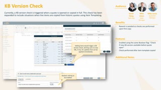 KB Version Check
Currently, a KB version check is triggered when a quote is opened or copied in full. This check has been
expanded to include situations when line items are copied from historic quotes using Item Templating.
Audience
Benefits
• Rework is avoided as checks are performed
upon first copy
Features
• Enabled using the same Boolean flag: “Check
if new KB version available before quote
open”
• Check performed after item template copied
Additional Notes
Sarah
Hong
Sales Rep
Mick
Jones
Sales
Manager
Mike Jones
Quotation
Manager
Adding items would trigger a KB
version check, alerting users to new
KBs, if any, for updates that can be
applied immediately.
Boolean setting to
be enabled
 
