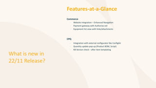 What is new in
22/11 Release?
Features-at-a-Glance
Commerce
– Website integration – Enhanced Navigation
– Payment gateway with Authorize.net
– Equipment list view with links/attachments
CPQ
– Integration with external configurator like ConfigAir
– Quantity update pop-up (Product BOM, Script)
– KB Version check – after item templating
 