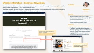 Website integration – Enhanced Navigation
While company websites mention product information, it is not necessarily as comprehensive or updated as the
product detail pages hosted in the Commerce application.
Deep links of these detailed Commerce screens can be included in companies’ websites for a smooth navigation
experience when customers (existing or potential) browse the page.
Audience
Benefits
• Smooth browsing experience for users
between generic corporate websites and their
detailed product webstores.
• Website administrators need not manually
update product information pages.
Features
• Deep links to product detail pages on
Commerce (Requires login: If not logged in,
direct to login page. After successful login, re-
direct to product detail page in Commerce.)
• Logging out of Commerce brings user
immediately back to corporate website.
John DeMarco
Commerce
Administrator
Click button with deep link to access
product detail page:
https://*.com/portal/#/productdetail?o
bjectExternalId=FX50Configurable
Users can then easily configure
for inquiry or add product to cart
for immediate checkout
 