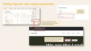 Clicking “Sign-out” after making inquiry/order:
Users are directed back to the
corporate website, as set up under
Commerce Administration
Possible to have other launch points
(not product specific) in the website
to log into Commerce portal
 
