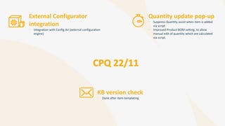 Quantity update pop-up
• Suppress Quantity assist when item is added
via script
• Improved Product BOM setting, to allow
manual edit of quantity which are calculated
via script.
KB version check
• Done after item-templating
External Configurator
integration
• Integration with Config Air (external configuration
engine)
 