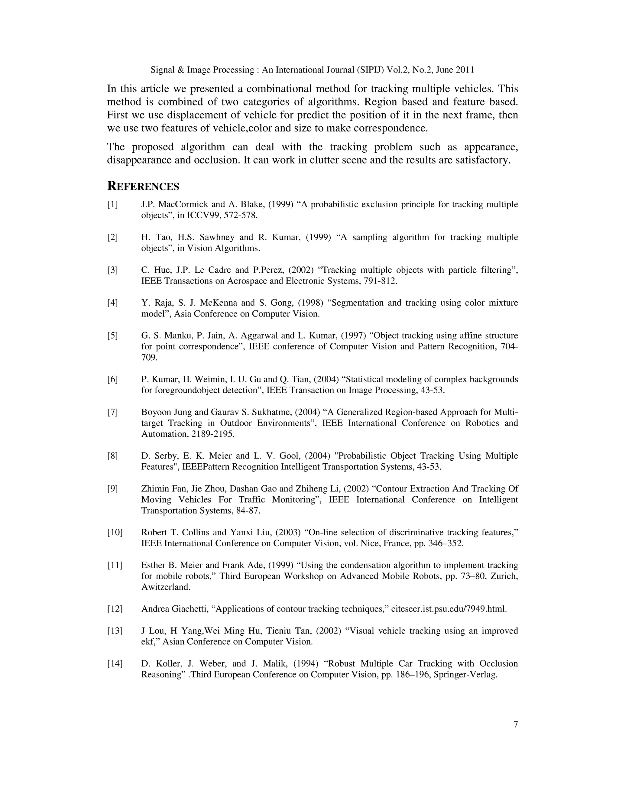 Signal  Image Processing : An International Journal (SIPIJ) Vol.2, No.2, June 2011
7
In this article we presented a combinational method for tracking multiple vehicles. This
method is combined of two categories of algorithms. Region based and feature based.
First we use displacement of vehicle for predict the position of it in the next frame, then
we use two features of vehicle,color and size to make correspondence.
The proposed algorithm can deal with the tracking problem such as appearance,
disappearance and occlusion. It can work in clutter scene and the results are satisfactory.
REFERENCES
[1] J.P. MacCormick and A. Blake, (1999) “A probabilistic exclusion principle for tracking multiple
objects”, in ICCV99, 572-578.
[2] H. Tao, H.S. Sawhney and R. Kumar, (1999) “A sampling algorithm for tracking multiple
objects”, in Vision Algorithms.
[3] C. Hue, J.P. Le Cadre and P.Perez, (2002) “Tracking multiple objects with particle filtering”,
IEEE Transactions on Aerospace and Electronic Systems, 791-812.
[4] Y. Raja, S. J. McKenna and S. Gong, (1998) “Segmentation and tracking using color mixture
model”, Asia Conference on Computer Vision.
[5] G. S. Manku, P. Jain, A. Aggarwal and L. Kumar, (1997) “Object tracking using affine structure
for point correspondence”, IEEE conference of Computer Vision and Pattern Recognition, 704-
709.
[6] P. Kumar, H. Weimin, I. U. Gu and Q. Tian, (2004) “Statistical modeling of complex backgrounds
for foregroundobject detection”, IEEE Transaction on Image Processing, 43-53.
[7] Boyoon Jung and Gaurav S. Sukhatme, (2004) “A Generalized Region-based Approach for Multi-
target Tracking in Outdoor Environments”, IEEE International Conference on Robotics and
Automation, 2189-2195.
[8] D. Serby, E. K. Meier and L. V. Gool, (2004) Probabilistic Object Tracking Using Multiple
Features, IEEEPattern Recognition Intelligent Transportation Systems, 43-53.
[9] Zhimin Fan, Jie Zhou, Dashan Gao and Zhiheng Li, (2002) “Contour Extraction And Tracking Of
Moving Vehicles For Traffic Monitoring”, IEEE International Conference on Intelligent
Transportation Systems, 84-87.
[10] Robert T. Collins and Yanxi Liu, (2003) “On-line selection of discriminative tracking features,”
IEEE International Conference on Computer Vision, vol. Nice, France, pp. 346–352.
[11] Esther B. Meier and Frank Ade, (1999) “Using the condensation algorithm to implement tracking
for mobile robots,” Third European Workshop on Advanced Mobile Robots, pp. 73–80, Zurich,
Awitzerland.
[12] Andrea Giachetti, “Applications of contour tracking techniques,” citeseer.ist.psu.edu/7949.html.
[13] J Lou, H Yang,Wei Ming Hu, Tieniu Tan, (2002) “Visual vehicle tracking using an improved
ekf,” Asian Conference on Computer Vision.
[14] D. Koller, J. Weber, and J. Malik, (1994) “Robust Multiple Car Tracking with Occlusion
Reasoning” .Third European Conference on Computer Vision, pp. 186–196, Springer-Verlag.
 