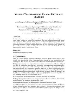 Signal & Image Processing : An International Journal (SIPIJ) Vol.2, No.2, June 2011
DOI : 10.5121/sipij.2011.2201 1
VEHICLE TRACKING USING KALMAN FILTER AND
FEATURES
Amir Salarpour1
and Arezoo Salarpour2
and Mahmoud Fathi2
and MirHossein
Dezfoulian1
1
Department of Computer Engineering, BuAliSina University, Hamedan, Iran
{a.salarpour, dezfoulian}@basu.ac.ir
2
Department of Computer Engineering, Iran University of Science and
Technology,Tehran, Iran
arezoo.salarpour@gmail.com ,mahfathi@iust.ac.ir
ABSTRACT
Vehicle tracking has a wide variety of applications. The image resolution of the video available from most
traffic camera system is low. In many cases for tracking multi object, distinguishing them from another
isn’t easy because of their similarity. In this paper we describe a method, for tracking multiple objects,
where the objects are vehicles. The number of vehicles is unknown and varies. We detect all moving
objects, and for tracking of vehicle we use the kalman filter and color feature and distance of it from one
frame to the next. So the method can distinguish and tracking all vehicles individually. The proposed
algorithm can be applied to multiple moving objects.
KEYWORDS
Kalman filter, occlusion, active contour
1. INTRODUCTION
There are a number of traffic monitoring technologies being used. Traffic cameras provide a more
flexible way of monitoring traffic. These cameras not only can be used in simple tasks like
counting cars, they also have the potential to be used in more complex applications like tracking.
Multiple object tracking is an important research topic in computer vision. It has the ability of
deal with the single object difficulties such as occlusion with background changing appearance,
illumination, non rigid motion and the multi object difficulties such as occlusion between objects
and object confusion. In [1] tracking fix number of objects. In [2] an efficient algorithm to track
multiple people is presented. [3] proposed a bayesian tracker for tracking multiple blob. Various
tracking algorithms have been proposed in the literature, including approaches templates and
local features [4] Kalman filters [13][14] and contours [11][12]. The mean-shift algorithm was
first adopted as an efficient tracking technique in [15].
In tracking systems two problems must be considered: prediction and correction.
Predict problem: predict the location of an object being tracked in the next frame, that is identify
a region in which the probability of finding object is high.
Correction problem: identify the object in the next frame within designated region.
A well-known solution for prediction is Kalman filter, a recursive estimator of state of a dynamic
system. Kalman filter have been adopted in video tracking [5]. To predict the search region more
effectively, mean-shift was combined with Kalman filter in [16]. To improve the ability of mean-
 