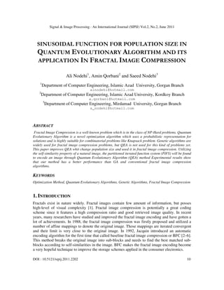 Signal & Image Processing : An International Journal (SIPIJ) Vol.2, No.2, June 2011
DOI : 10.5121/sipij.2011.2202 10
SINUSOIDAL FUNCTION FOR POPULATION SIZE IN
QUANTUM EVOLUTIONARY ALGORITHM AND ITS
APPLICATION IN FRACTAL IMAGE COMPRESSION
Ali Nodehi1
, Amin Qorbani2
and Saeed Nodehi3
1
Department of Computer Engineering, Islamic Azad University, Gorgan Branch
alnodehi@hotmail.com
2
Department of Computer Engineering, Islamic Azad University, Kordkoy Branch
a.qorbani@hotmail.com
3
Department of Computer Engineering, Mirdamad University, Gorgan Branch
s_nodehi@hotmail.com
ABSTRACT
Fractal Image Compression is a well-known problem which is in the class of NP-Hard problems. Quantum
Evolutionary Algorithm is a novel optimization algorithm which uses a probabilistic representation for
solutions and is highly suitable for combinatorial problems like Knapsack problem. Genetic algorithms are
widely used for fractal image compression problems, but QEA is not used for this kind of problems yet.
This paper improves QEA whit change population size and used it in fractal image compression. Utilizing
the self-similarity property of a natural image, the partitioned iterated function system (PIFS) will be found
to encode an image through Quantum Evolutionary Algorithm (QEA) method Experimental results show
that our method has a better performance than GA and conventional fractal image compression
algorithms.
KEYWORDS
Optimization Method, Quantum Evolutionary Algorithms, Genetic Algorithms, Fractal Image Compression
1. INTRODUCTION
Fractals exist in nature widely. Fractal images contain few amount of information, but posses
high-level of visual complexity [1]. Fractal image compression is potentially a great coding
scheme since it features a high compression ratio and good retrieved image quality. In recent
years, many researchers have studied and improved the fractal image encoding and have gotten a
lot of achievements. In 1988, the fractal image compression was firstly proposed and utilized a
number of affine mappings to denote the original image. Those mappings are iterated convergent
and their limit is very close to the original image. In 1992, Jacquin introduced an automatic
encoding algorithm for the first time that called baseline fractal image compression or BFC [2–6].
This method breaks the original image into sub-blocks and needs to find the best matched sub-
blocks according to self-similarities in the image. BFC makes the fractal image encoding become
a very hopeful technique to improve the storage schemes applied in the consumer electronics.
 