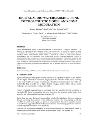 Signal & Image Processing : An International Journal (SIPIJ) Vol.2, No.2, June 2011
DOI : 10.5121/sipij.2011.2204 35
DIGITAL AUDIO WATERMARKING USING
PSYCHOACOUSTIC MODEL AND CDMA
MODULATION
Wahid Barkouti1
, Lotfi Salhi1
and Adnan Chérif1
1
Department of Physics, Faculty of science, Manar University, Tunis, Tunisia.
Wahid.Barkouti@fst.rnu.tn
Lotfi.salhi@laposte.net
Adnane.cher@fst.rnu.tn
ABSTRACT
DIGITAL WATERMARKING IS USED TO INSERT INFORMATION (A SIGNATURE) IN A COMPUTER DOCUMENT. THE
ADDITION OF THE SIGNATURE MUST BE IMPERCEPTIBLE AND UNDETECTABLE BY ANY SYSTEM IGNORING ITS MODE
OF INSERTION. IN PARTICULAR, IT MUST BE COMPLETELY INVISIBLE TO THE HUMAN EYE. THIS METHOD IS
DIFFERENT FROM CRYPTOGRAPHY, WHICH HIDES A MESSAGE BY MAKING IT UNREADABLE. DIGITAL
WATERMARKING NOW INCLUDES OTHER DATA WITHIN MUSIC SIGNALS. AUDIO WATERMARKING CONSISTS IN
EMBEDDING INAUDIBLE INFORMATION IN AN AUDIO SIGNAL. THE WATERMARKING SYSTEM MUST GUARANTEE ONE
TRANSMISSION OF THE INAUDIBLE, RELIABLE AND ROBUST INFORMATION FACE A SET OF DISRUPTIONS. IN THIS
GOAL, WE PROPOSE A NEW STRATEGY OF INSERTION ADAPTED TO A WATERMARKING SYSTEM. THIS STRATEGY
PERMITS TO CONSTRUCT AN INAUDIBLE WATERMARKING AND OF MAXIMAL HARDINESS TO THE ADDITION OF A
NOISE.
KEYWORDS
Audio watermarking, CDMA modulation, intellectual property & psychoacoustic model.
1. INTRODUCTION
Significant changes in the global society are caused by rapid development of the Internet
and the digital information revolution, ranging from the influence on the world economy
to the way people nowadays communicate. Broadband communication networks and
multimedia data available in a digital format (images, audio, video) opened many
challenges and opportunities for innovation [1].
History of digital watermarking is associated since its inception to the protection of
copyright [2]. Digital watermarking has been discovered for protecting digital media from
tampering and enforcing digital copyright protection [3].
During these last years, the numeric watermarking signal spilled a lot facing the strong industrial
demand concerning the protection of the intellectual property. The watermarking reveals the
possibility to use the audio signal as a support of communication. In order to tackle the problem
of unauthorized copy and distribution of digital audio data, watermarking systems are employed
to insert copyright data into the audio stream [4].
Otherwise, the increasing developments of the exchanges of audio files under numeric format as
preserving its resonant quality gave birth to the action of the pirates. For this fact, the
 