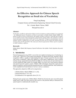 Signal & Image Processing : An International Journal (SIPIJ) Vol.2, No.2, June 2011
DOI : 10.5121/sipij.2011.2205 48
An Effective Approach for Chinese Speech
Recognition on Small size of Vocabulary
Feng-Long Huang
Computer Science and Information Engineering, National United University
No. 1, Lienda, Miaoli, Taiwan, 36003
flhuang@nuu.edu.tw
Abstract:
In this paper, an effective approach for Chinese speech recognition on small vocabulary size is proposed
- the independent speech recognition of Chinese words based on Hidden Markov Model (HMM). The
features of speech words are generated by sub-syllable of Chinese characters. Total 640 speech samples
are recorded by 4 native males and 4 females with frequently speaking ability. The preliminary results of
inside and outside testing achieve 89.6% and 77.5%, respectively. To improve the performance, keyword
spotting criterion is applied into our system. The final precision rates for inside and outside testing in
average achieve 92.7% and 83.8%. The results prove that the approach for Chinese speech recognition
on small vocabulary is effective.
Keywords:
Hidden Markov Model, Mel-Frequency Cepstral Coefficients, Sub-syllable, Viterbi Algorithm, Keywords
Spotting.
1. Introduction
Natural language processing (NLP) is one of the most rapidly developing areas of technology in
recent years. NLP focus on the speech and languages. In Speech processing, automatic speech
recognition (ASR) is capable of understanding the input of human speech for the text output
with various vocabularies. ASR can be applied in a wide range of applications, such as: human
interface design, speech Information Retrieval (SIR) [12, 13], and so on. In real world, there are
several commercial ASR systems, for example, IBM’s Via Voice [18], Voice Portal on Internet
and speech keyword’s queries systems. Modern ASR technologies merged the signal process,
pattern recognition, network and telecommunication into a unified framework. Such architecture
can be expanded into broad domains of services, such as e-commerce.
The approaches adopted on ASR can be categorized as:
1) Hidden Markov Model (HMM) [4, 5, 6, 28],
2) Neural Networks [7, 8, 9, 10],
3) Combination of two approaches above [10, 11].
During the past several years, Hidden Markov Model has become the most successful speech
model used in ASR. The main reason for this success is the powerful ability to characterize the
speech signal in a mathematically tractable way.
 