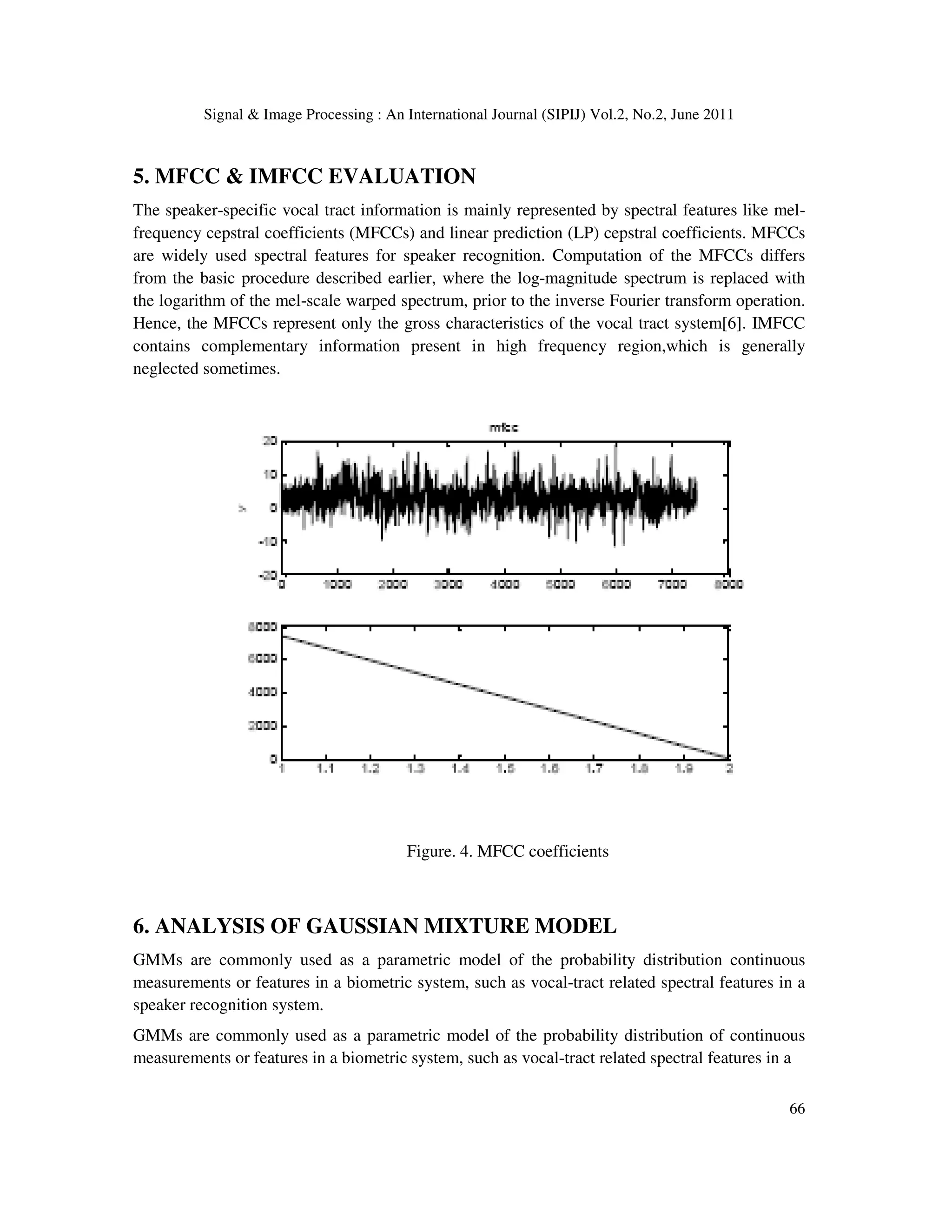 Signal & Image Processing : An International Journal (SIPIJ) Vol.2, No.2, June 2011
66
5. MFCC & IMFCC EVALUATION
The speaker-specific vocal tract information is mainly represented by spectral features like mel-
frequency cepstral coefficients (MFCCs) and linear prediction (LP) cepstral coefficients. MFCCs
are widely used spectral features for speaker recognition. Computation of the MFCCs differs
from the basic procedure described earlier, where the log-magnitude spectrum is replaced with
the logarithm of the mel-scale warped spectrum, prior to the inverse Fourier transform operation.
Hence, the MFCCs represent only the gross characteristics of the vocal tract system[6]. IMFCC
contains complementary information present in high frequency region,which is generally
neglected sometimes.
Figure. 4. MFCC coefficients
6. ANALYSIS OF GAUSSIAN MIXTURE MODEL
GMMs are commonly used as a parametric model of the probability distribution continuous
measurements or features in a biometric system, such as vocal-tract related spectral features in a
speaker recognition system.
GMMs are commonly used as a parametric model of the probability distribution of continuous
measurements or features in a biometric system, such as vocal-tract related spectral features in a
 