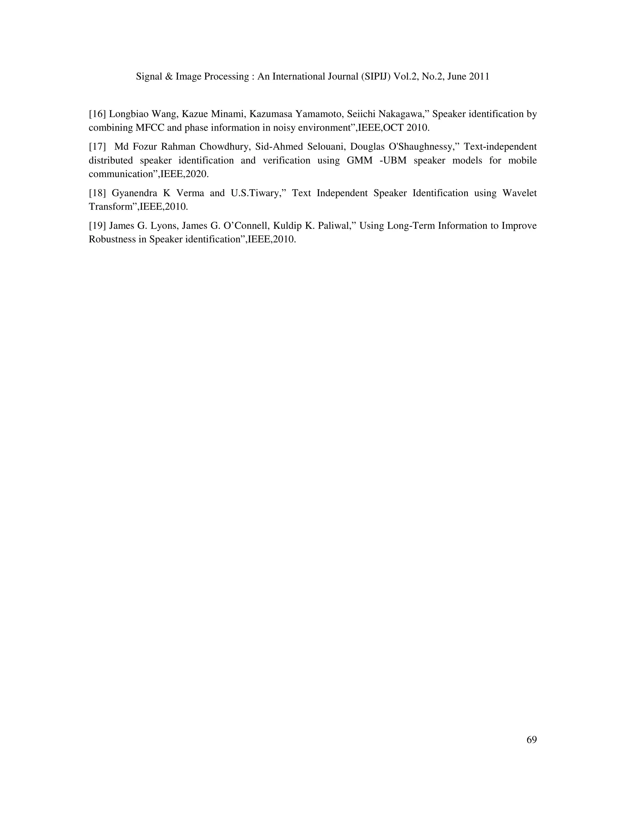 Signal & Image Processing : An International Journal (SIPIJ) Vol.2, No.2, June 2011
69
[16] Longbiao Wang, Kazue Minami, Kazumasa Yamamoto, Seiichi Nakagawa,” Speaker identification by
combining MFCC and phase information in noisy environment”,IEEE,OCT 2010.
[17] Md Fozur Rahman Chowdhury, Sid-Ahmed Selouani, Douglas O'Shaughnessy,” Text-independent
distributed speaker identification and verification using GMM -UBM speaker models for mobile
communication”,IEEE,2020.
[18] Gyanendra K Verma and U.S.Tiwary,” Text Independent Speaker Identification using Wavelet
Transform”,IEEE,2010.
[19] James G. Lyons, James G. O’Connell, Kuldip K. Paliwal,” Using Long-Term Information to Improve
Robustness in Speaker identification”,IEEE,2010.
 