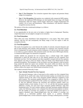 Signal & Image Processing : An International Journal (SIPIJ) Vol.2, No.2, June 2011
107
• Step 2: Text Extraction- Text extraction segments these regions and generates binary
images for recognition.
• Step 3: Text Recognition- Recognition was conducted with commercial OCR engines.
However, the traditional OCR technique can only handle binary text image with simple
background, while the images colored images which have complex background will
contain a lot of noise and disturbances. These disturbances will therefore influence
recognition accuracy heavily.
The analysis of the above mentioned technique is as follows:
2.1. Text Detection:
It was unpredictable for the text color to be darker or lighter than its background. Therefore,
simple binarization was not adaptive enough in text extraction.
2.2. Text Extraction:
There often exist many disturbances from background in a text region. They share similar
intensity with the text and consequently the binary image of the text region is unfit for
recognition directly.
2.3. Text Recognition:
The result of recognition was a ratio between the number of correctly extracted characters and
that of total characters and evaluates what percentage of a character were extracted correctly
from its background. For each extraction result of characters, if it did not miss the main strokes,
it was taken as a correct character. The extraction results were then sent to OCR engine directly.
A commercial OCR engine was utilized for recognition.
Another method was proposed for text extraction from a colored image with complex
background in which the main idea was to first identify potential text line segments from
horizontal scan lines. Text line segments were then expanded or merged with text line segments
from adjacent scan lines to form text blocks. False text blocks were filtered based on their
geometrical properties. The boundaries of the text blocks were then adjusted so that text pixels
lying outside the initial text region were included. Text pixels within text blocks were then
detected by using bi-color clustering and connected components analysis. Finally, non-text
artifacts within a text region were filtered based on heuristics [3], [5].
This method consisted of basically 6 steps:
• Step1: Identify Potential Text Line Segments
The grayscale luminance value of each pixel on the scanline was first computed from
the pixel’s R, G, and B color values. Each horizontal scanline was divided into several
segments based on the value of the maximum gradient difference computed at each
pixel location. The maximum gradient difference was computed as follows: first the
horizontal luminance gradient G!X of the scanline was computed by using the mask [-I,
I], then the difference between the maximum and minimum gradient values was
computed within a local window of size 1 x 21; we call this the maximum gradient
difference. Usually, text areas have larger maximum gradient difference value than
background areas. For each scanline segment with large maximum gradient difference
values, the following statistics were computed from the horizontal gradient waveform:
first the number of crossings was counted at a horizontal gradient level equal to a
negative threshold value (negativeEdgeCount), then the number of crossings was
counted at a horizontal gradient level equals to a positive threshold
(positiveEdgeCount), several consecutive negative crossings (without positive crossings
 