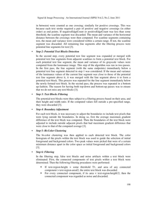 Signal & Image Processing : An International Journal (SIPIJ) Vol.2, No.2, June 2011
108
in between) were counted as one crossing; similarly for positive crossings. This was
because each text stroke required a pair of positive and negative crossings (in either
order) as end points. If negativeEdgeCount or positiveEdgeCount was less than some
threshold, the scanline segment was discarded. The mean and variance of the horizontal
distance between the crossings were then computed. For scanline segments containing
text, the mean and variance were considered within a certain range. If not, the scanline
segment was discarded. All remaining line segments after the filtering process were
potential line segments for text [3].
• Step 2: Potential Text Blocks Detection
In the second step, every potential text line segment was expanded or merged with
potential text line segments from adjacent scanlines to form a potential text block. For
each potential text line segment, the mean and variance of its grayscale values were
computed from the luminance image. This step of the algorithm was run in two passes.
In the first pass, the line segment (with the same endpoints) immediately below a
potential text line segment detected in step 1 was considered. If the mean and variance
of the luminance values of the current line segment was close to those of the potential
text line segment above it, it was merged with the line segment above it to form a
potential text block. This process was repeated for the line segment immediately below
the newly formed text block. In the second pass, the process was repeated in a bottom
up fashion. The reason for having both top-down and bottom-up passes was to ensure
that we do not miss any text blocks [3].
• Step 3: Text Blocks Filtering
The potential text blocks were then subject to a filtering process based on their area, and
their height and width ratio. If the computed values fell outside a pre-specified range,
they were discarded [3].
• Step 4: Boundary Adjustment
For each text block, it was necessary to adjust the boundaries to include text pixels that
were lying outside the boundaries. In doing so, first the average maximum gradient
difference of the text block was computed. Then the boundaries of the text block were
adjusted to include outside adjacent pixels that had maximum gradient difference that
were close to that of the computed average [3].
• Step 5: Bi-Color Clustering
The bi-color clustering was then applied to each detected text block. The color
histogram of the pixels within the text block was used to guide the selection of initial
foreground and background colors. Two peak values were picked that were of a certain
minimum distance apart in the color space as initial foreground and background colors
[3].
• Step 6: Filtering
In the filtering step, false text blocks and noise artifacts within a text block were
eliminated. First, the connected components of text pixels within a text block were
determined. Then the following filtering procedures were performed:
 If text-region-height  some threshold T1, and area of any connected
component  text-region-areal2, the entire text block was discarded.
 For every connected component, if its area  text-region-heighU2, then the
connected component was regarded as noise and discarded.
 