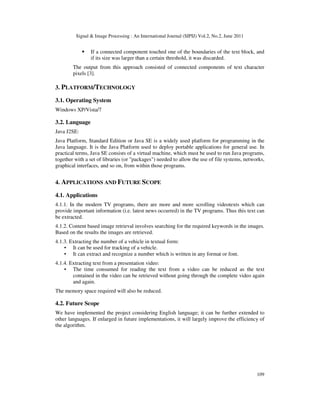 Signal  Image Processing : An International Journal (SIPIJ) Vol.2, No.2, June 2011
109
 If a connected component touched one of the boundaries of the text block, and
if its size was larger than a certain threshold, it was discarded.
The output from this approach consisted of connected components of text character
pixels [3].
3. PLATFORM/TECHNOLOGY
3.1. Operating System
Windows XP/Vista/7
3.2. Language
Java J2SE:
Java Platform, Standard Edition or Java SE is a widely used platform for programming in the
Java language. It is the Java Platform used to deploy portable applications for general use. In
practical terms, Java SE consists of a virtual machine, which must be used to run Java programs,
together with a set of libraries (or packages) needed to allow the use of file systems, networks,
graphical interfaces, and so on, from within those programs.
4. APPLICATIONS AND FUTURE SCOPE
4.1. Applications
4.1.1. In the modern TV programs, there are more and more scrolling videotexts which can
provide important information (i.e. latest news occurred) in the TV programs. Thus this text can
be extracted.
4.1.2. Content based image retrieval involves searching for the required keywords in the images.
Based on the results the images are retrieved.
4.1.3. Extracting the number of a vehicle in textual form:
• It can be used for tracking of a vehicle.
• It can extract and recognize a number which is written in any format or font.
4.1.4. Extracting text from a presentation video:
• The time consumed for reading the text from a video can be reduced as the text
contained in the video can be retrieved without going through the complete video again
and again.
The memory space required will also be reduced.
4.2. Future Scope
We have implemented the project considering English language; it can be further extended to
other languages. If enlarged in future implementations, it will largely improve the efficiency of
the algorithm.
 